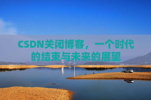 CSDN关闭博客，一个时代的结束与未来的展望